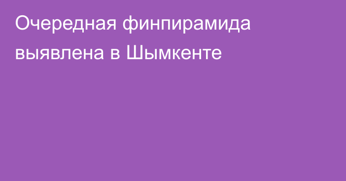 Очередная финпирамида выявлена в  Шымкенте