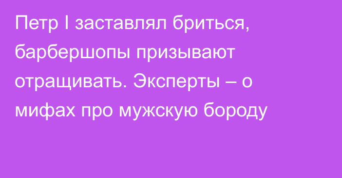 Петр I заставлял бриться, барбершопы призывают отращивать. Эксперты – о мифах про мужскую бороду