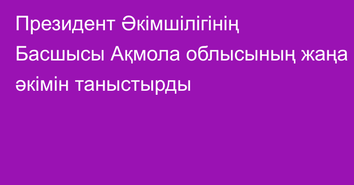 Президент Әкімшілігінің Басшысы Ақмола облысының жаңа әкімін таныстырды 