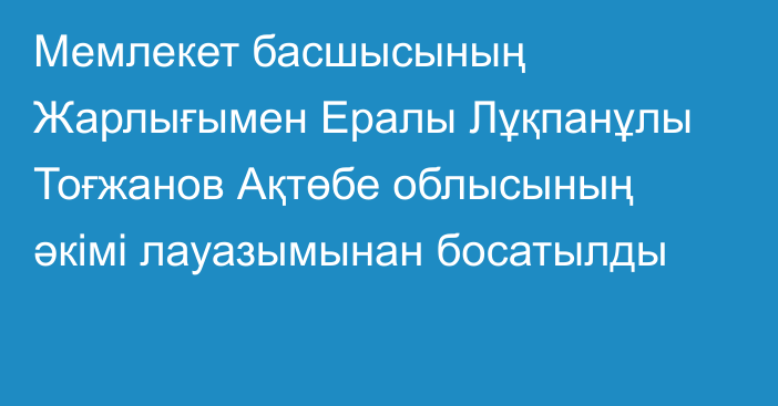 Мемлекет басшысының Жарлығымен Ералы Лұқпанұлы Тоғжанов Ақтөбе облысының әкімі лауазымынан босатылды