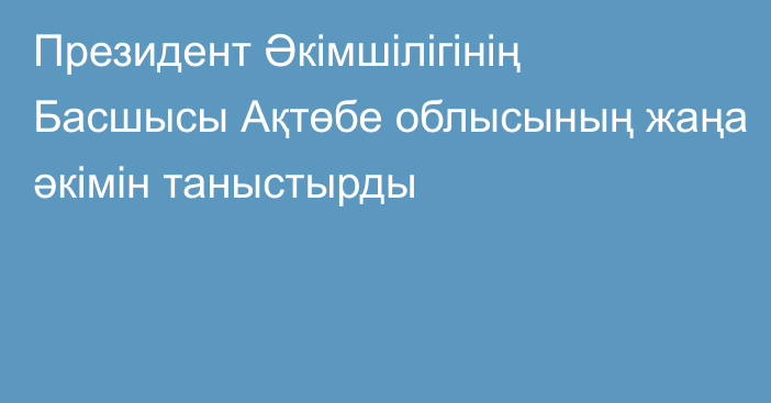 Президент Әкімшілігінің Басшысы Ақтөбе облысының жаңа әкімін таныстырды