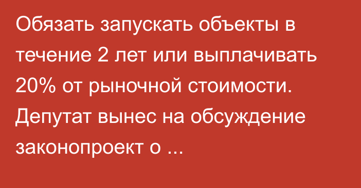 Обязать запускать объекты в течение 2 лет или выплачивать 20% от рыночной стоимости. Депутат вынес на обсуждение законопроект о приватизированных промобъектах