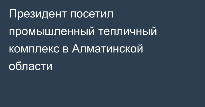 Президент посетил промышленный тепличный комплекс в Алматинской области