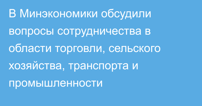 В Минэкономики обсудили вопросы сотрудничества в области торговли, сельского хозяйства, транспорта и промышленности