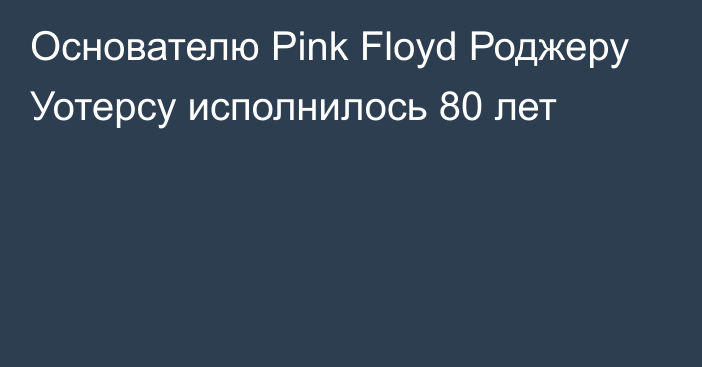 Основателю Pink Floyd Роджеру Уотерсу исполнилось 80 лет