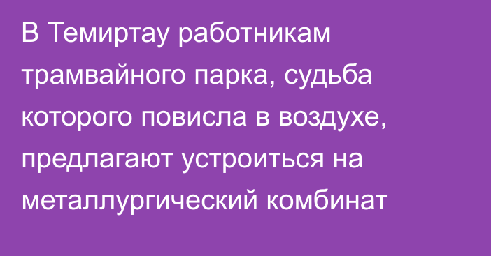 В Темиртау работникам трамвайного парка, судьба которого повисла в воздухе, предлагают устроиться на металлургический комбинат