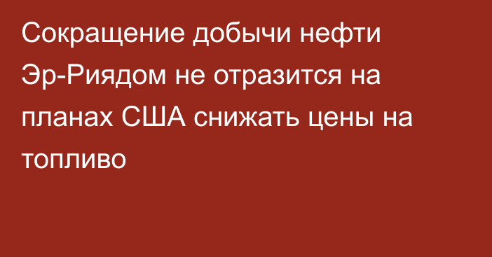 Сокращение добычи нефти Эр-Риядом не отразится на планах США снижать цены на топливо