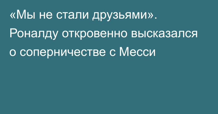 «Мы не стали друзьями». Роналду откровенно высказался о соперничестве с Месси