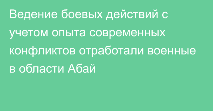 Ведение боевых действий с учетом опыта современных конфликтов отработали военные в области Абай