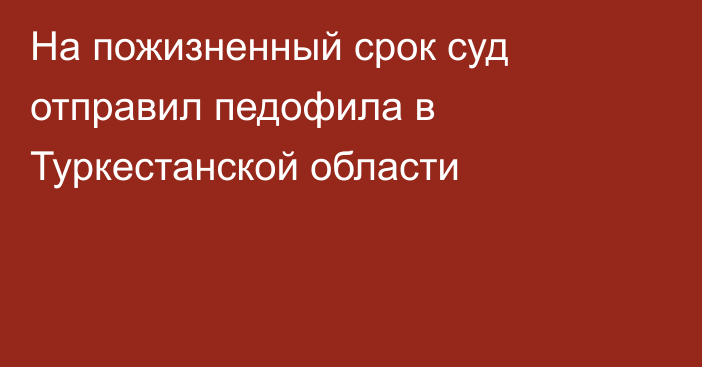 На пожизненный срок суд отправил педофила в Туркестанской области