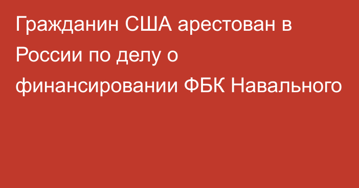 Гражданин США арестован в России по делу о финансировании ФБК Навального