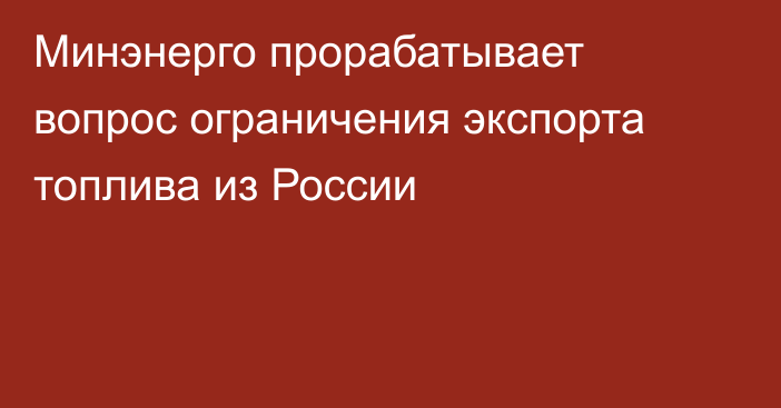 Минэнерго прорабатывает вопрос ограничения экспорта топлива из России