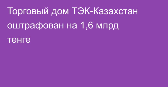 Торговый дом ТЭК-Казахстан оштрафован на 1,6 млрд тенге