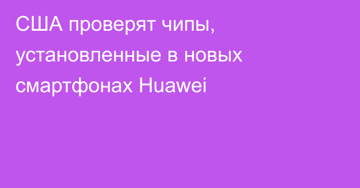 США проверят чипы, установленные в новых смартфонах Huawei