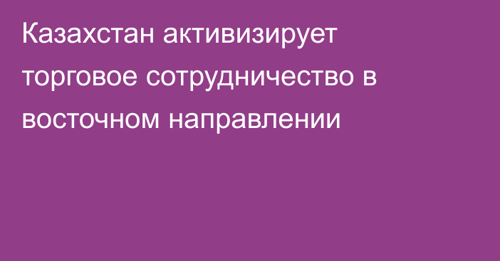 Казахстан активизирует торговое сотрудничество в восточном направлении