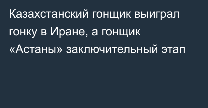 Казахстанский гонщик выиграл гонку в Иране, а гонщик «Астаны» заключительный этап