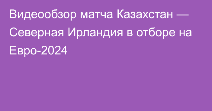 Видеообзор матча Казахстан — Северная Ирландия в отборе на Евро-2024