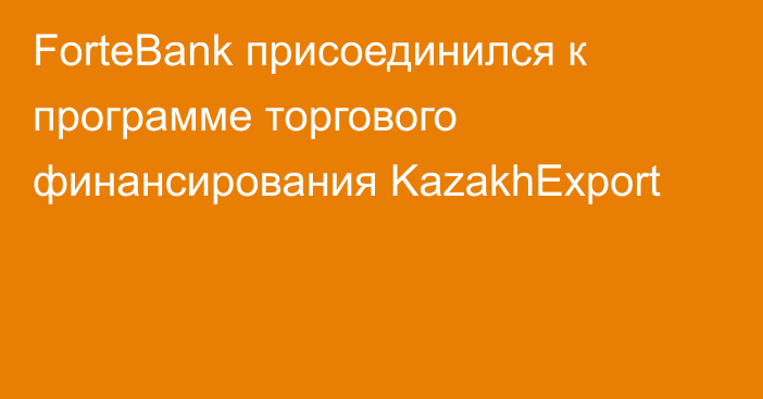 ForteBank присоединился к программе торгового финансирования KazakhExport