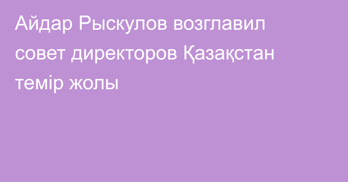 Айдар Рыскулов возглавил совет директоров Қазақстан темір жолы