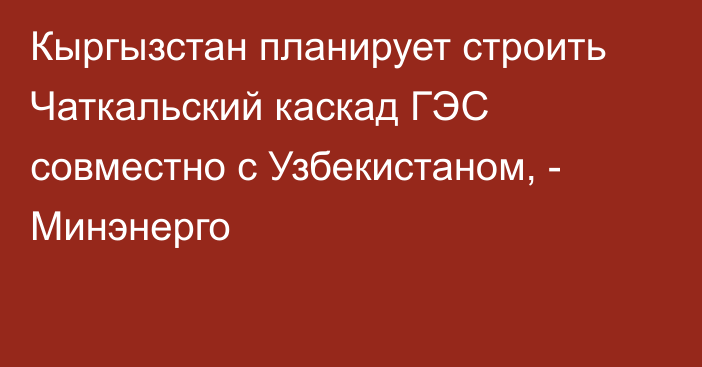 Кыргызстан планирует строить Чаткальский каскад ГЭС совместно с Узбекистаном, - Минэнерго