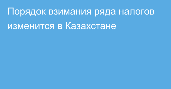 Порядок взимания ряда налогов изменится в Казахстане