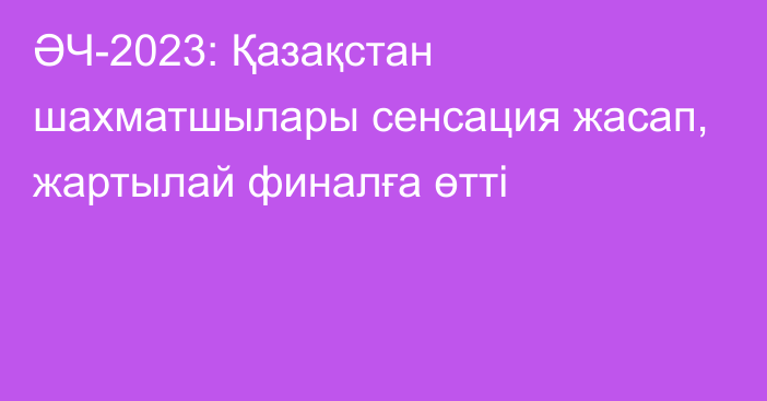 ӘЧ-2023: Қазақстан шахматшылары сенсация жасап, жартылай финалға өтті