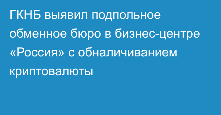 ГКНБ выявил подпольное обменное бюро в бизнес-центре «Россия» с обналичиванием криптовалюты