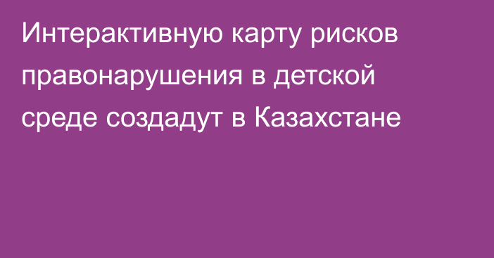 Интерактивную карту рисков правонарушения в детской среде создадут в Казахстане