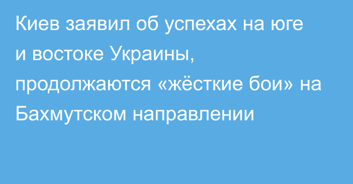 Киев заявил об успехах на юге и востоке Украины, продолжаются «жёсткие бои» на Бахмутском направлении