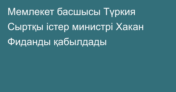 Мемлекет басшысы Түркия Сыртқы істер министрі Хакан Фиданды қабылдады