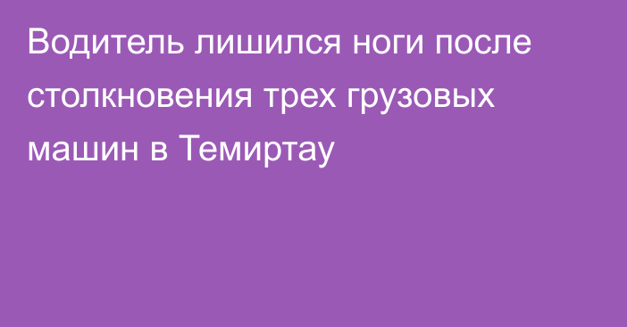 Водитель лишился ноги после столкновения трех грузовых машин в Темиртау