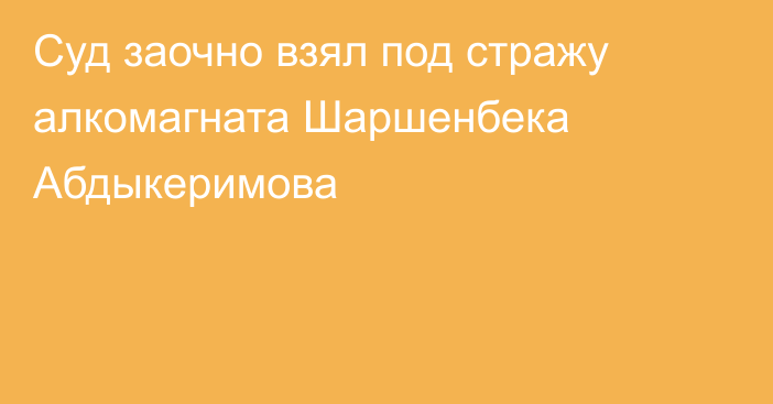 Суд заочно взял под стражу алкомагната Шаршенбека Абдыкеримова