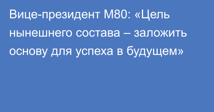 Вице-президент M80: «Цель нынешнего состава – заложить основу для успеха в будущем»