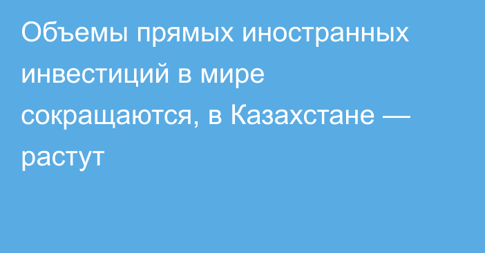 Объемы прямых иностранных инвестиций в мире сокращаются, в Казахстане — растут