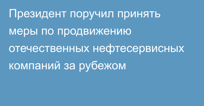 Президент поручил принять меры по продвижению отечественных нефтесервисных компаний за рубежом