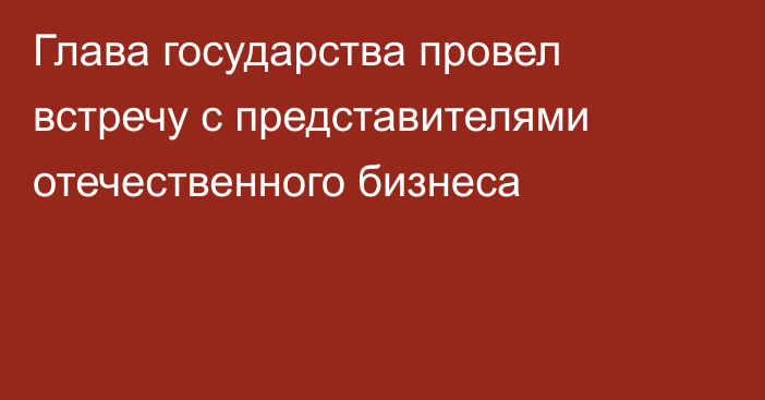 Глава государства провел встречу с представителями отечественного бизнеса