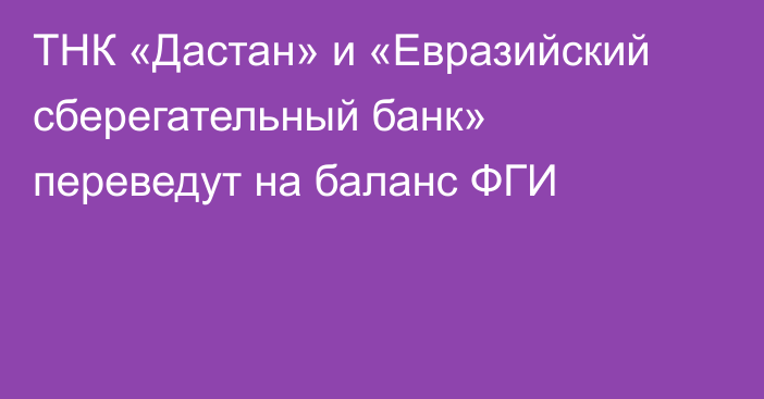 ТНК «Дастан» и «Евразийский сберегательный банк» переведут на баланс ФГИ