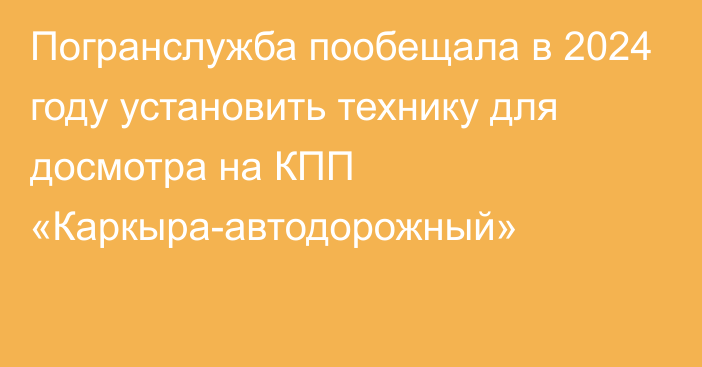 Погранслужба пообещала в 2024 году установить технику для досмотра на КПП «Каркыра-автодорожный»