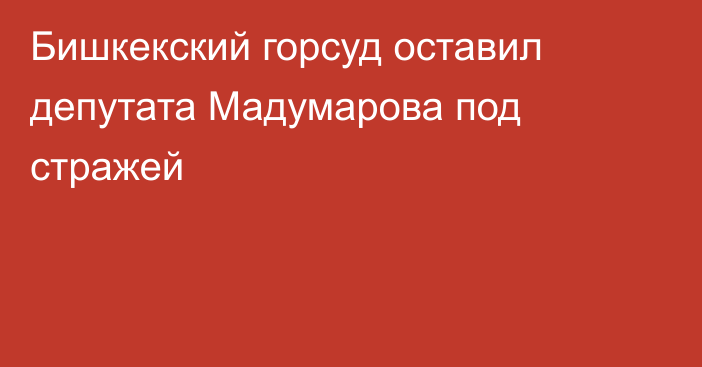 Бишкекский горсуд оставил депутата Мадумарова под стражей