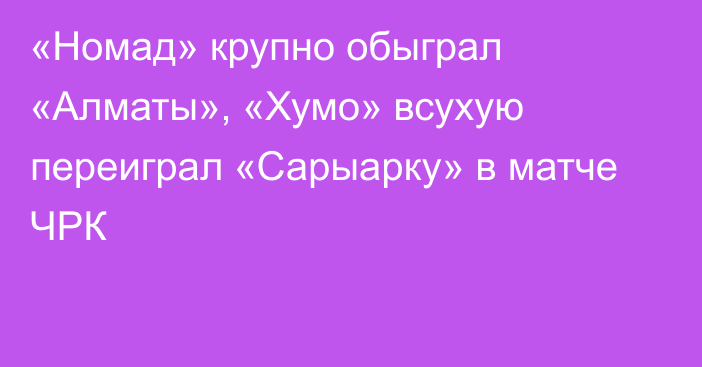 «Номад» крупно обыграл «Алматы», «Хумо» всухую переиграл «Сарыарку» в матче ЧРК