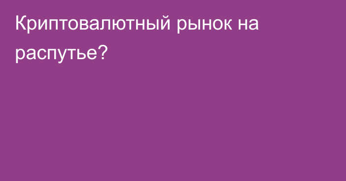 Криптовалютный рынок на распутье?