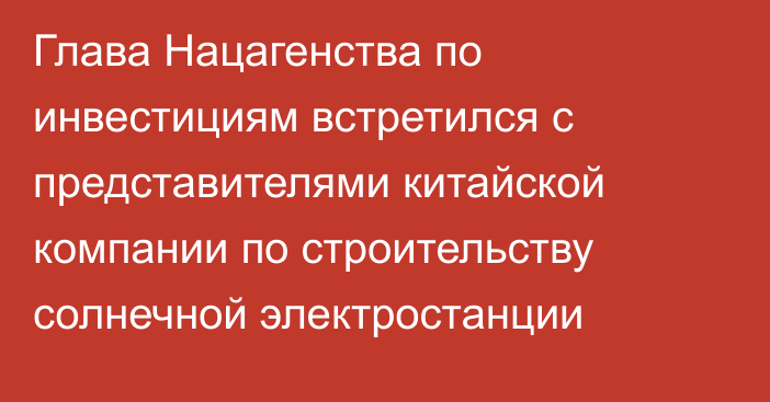 Глава Нацагенства по инвестициям встретился с представителями китайской компании по строительству солнечной электростанции