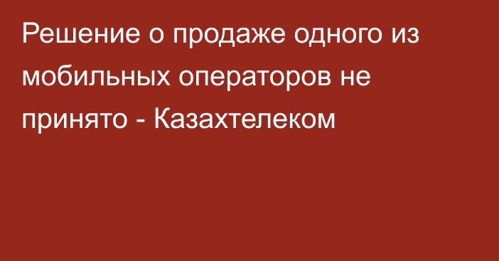 Решение о продаже одного из мобильных операторов не принято - Казахтелеком