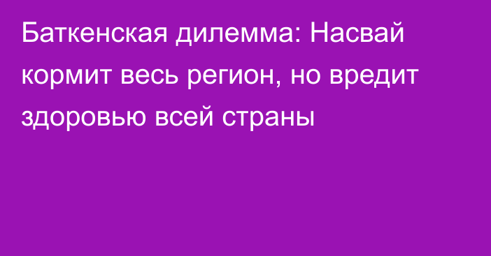 Баткенская дилемма: Насвай кормит весь регион, но вредит здоровью всей страны