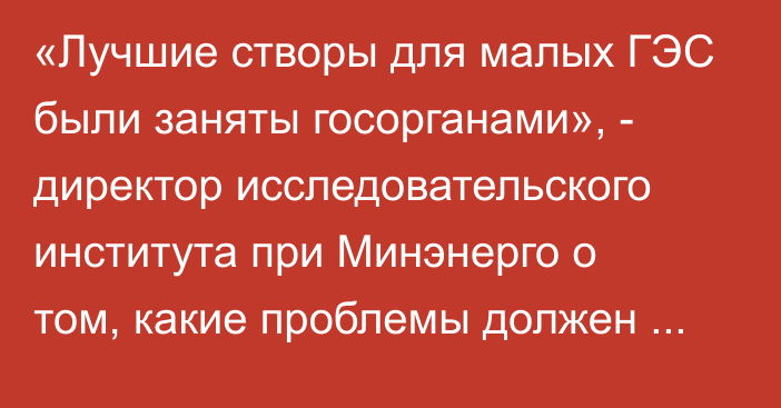 «Лучшие створы для малых ГЭС были заняты госорганами», - директор исследовательского института при Минэнерго о том, какие проблемы должен решить режим ЧС в энергосекторе