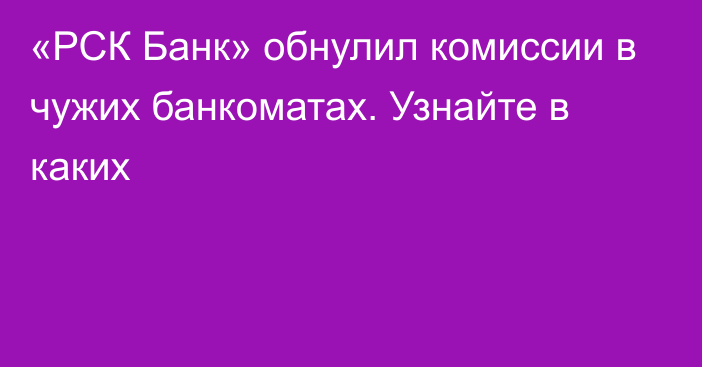 «РСК Банк» обнулил комиссии в чужих банкоматах. Узнайте в каких