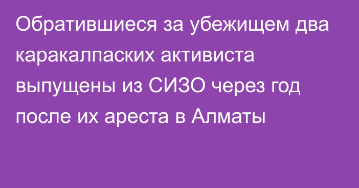 Обратившиеся за убежищем два каракалпаских активиста выпущены из СИЗО через год после их ареста в Алматы