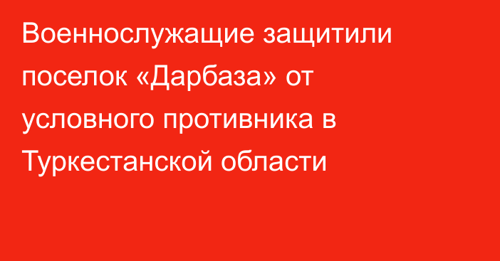 Военнослужащие защитили поселок «Дарбаза» от условного противника в Туркестанской области