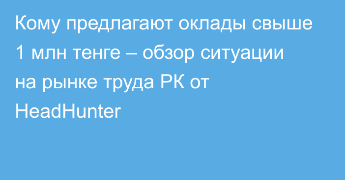 Кому предлагают оклады свыше 1 млн тенге – обзор ситуации на рынке труда РК от HeadHunter