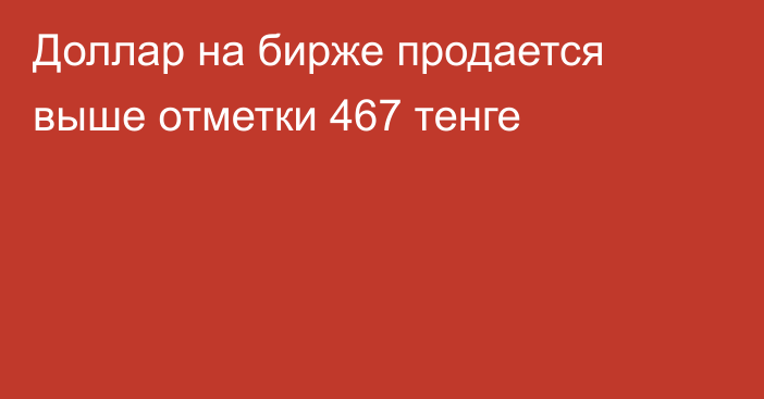 Доллар на бирже продается выше отметки     467 тенге